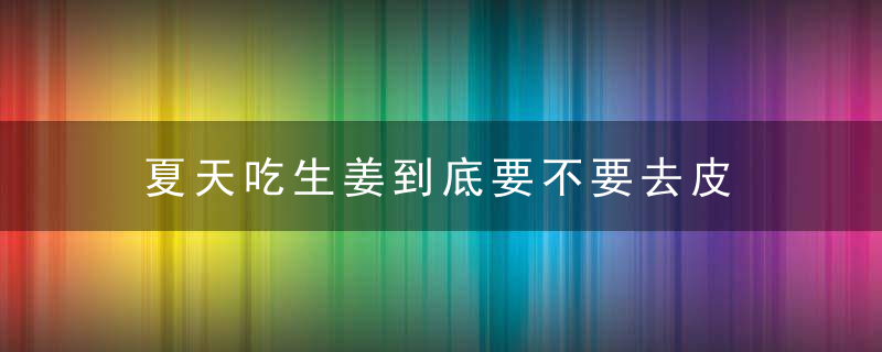 夏天吃生姜到底要不要去皮 小心吃错伤身